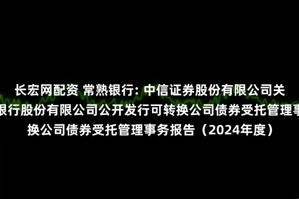 长宏网配资 常熟银行: 中信证券股份有限公司关于江苏常熟农村商业银行股份有限公司公开发行可转换公司债券受托管理事务报告（2024年度）