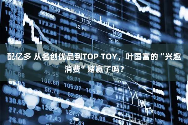 配亿多 从名创优品到TOP TOY，叶国富的“兴趣消费”赌赢了吗？