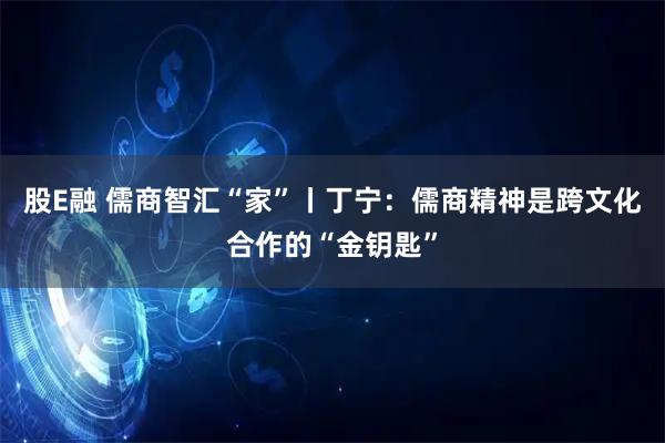 股E融 儒商智汇“家”丨丁宁：儒商精神是跨文化合作的“金钥匙”