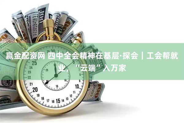 赢金配资网 四中全会精神在基层·探会｜工会帮就业，“云端”入万家