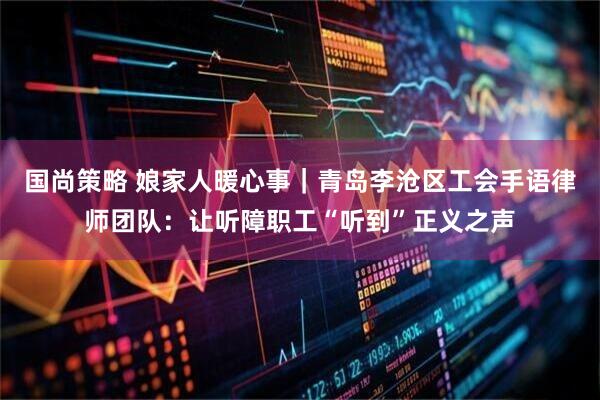 国尚策略 娘家人暖心事｜青岛李沧区工会手语律师团队：让听障职工“听到”正义之声