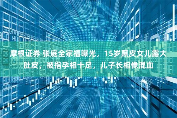 摩根证券 张庭全家福曝光，15岁黑皮女儿露大肚皮，被指孕相十足，儿子长相像混血