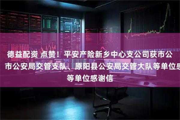 德益配资 点赞！平安产险新乡中心支公司获市公安局、市公安局交管支队、原阳县公安局交管大队等单位感谢信