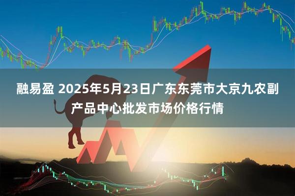 融易盈 2025年5月23日广东东莞市大京九农副产品中心批发市场价格行情