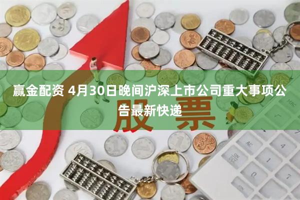 赢金配资 4月30日晚间沪深上市公司重大事项公告最新快递