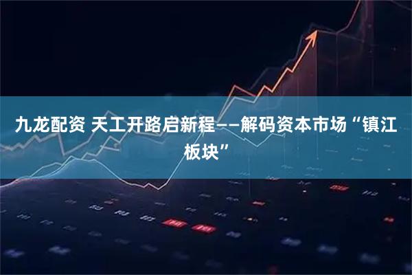 九龙配资 天工开路启新程——解码资本市场“镇江板块”