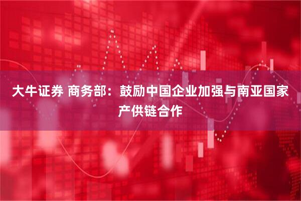 大牛证券 商务部：鼓励中国企业加强与南亚国家产供链合作