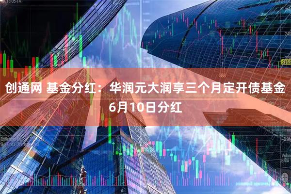 创通网 基金分红：华润元大润享三个月定开债基金6月10日分红