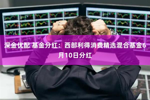 深金优配 基金分红：西部利得消费精选混合基金6月10日分红