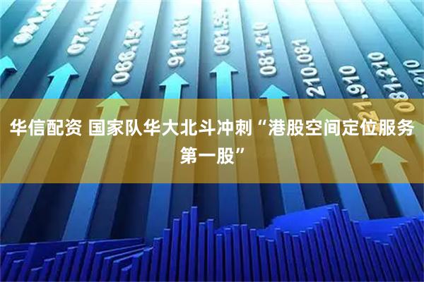 华信配资 国家队华大北斗冲刺“港股空间定位服务第一股”