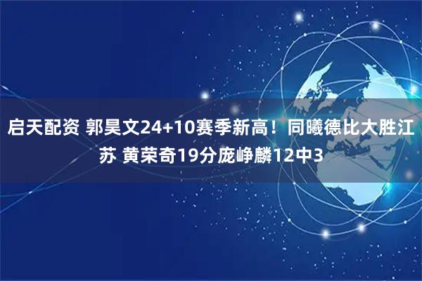 启天配资 郭昊文24+10赛季新高！同曦德比大胜江苏 黄荣奇19分庞峥麟12中3