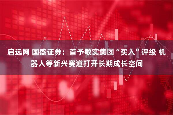 启远网 国盛证券：首予敏实集团“买入”评级 机器人等新兴赛道打开长期成长空间