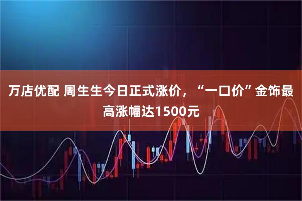 万店优配 周生生今日正式涨价，“一口价”金饰最高涨幅达1500元