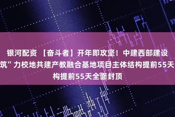 银河配资 【奋斗者】开年即攻坚！中建西部建设乐山厂“筑”力校地共建产教融合基地项目主体结构提前55天全面封顶