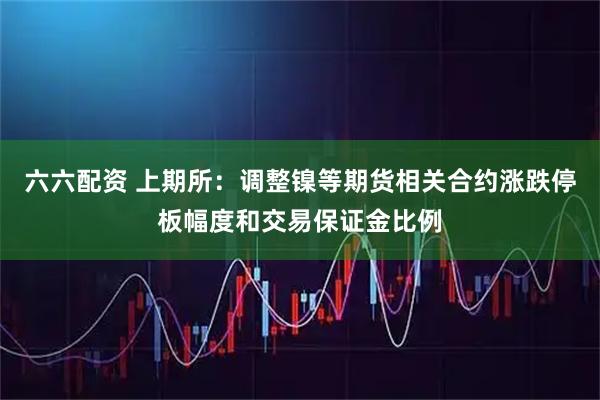 六六配资 上期所：调整镍等期货相关合约涨跌停板幅度和交易保证金比例