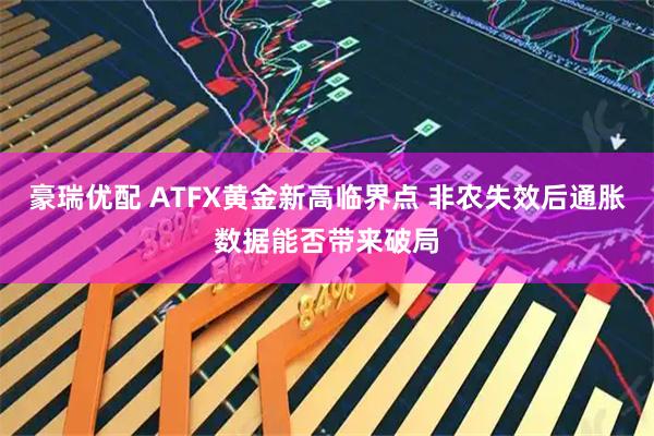 豪瑞优配 ATFX黄金新高临界点 非农失效后通胀数据能否带来破局