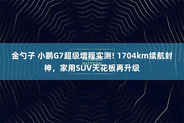 金勺子 小鹏G7超级增程实测! 1704km续航封神，家用SUV天花板再升级