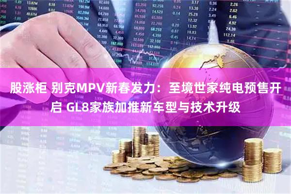 股涨柜 别克MPV新春发力：至境世家纯电预售开启 GL8家族加推新车型与技术升级