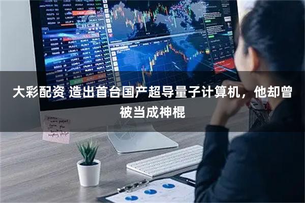 大彩配资 造出首台国产超导量子计算机，他却曾被当成神棍