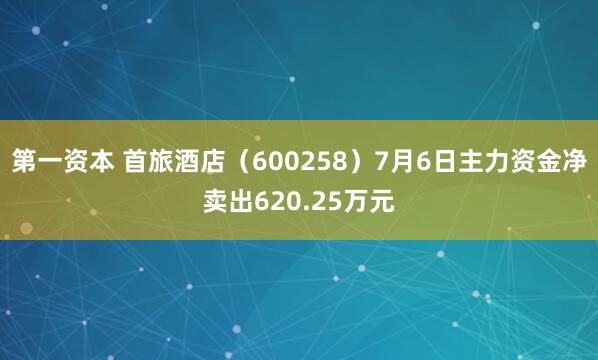第一资本 首旅酒店（600258）7月6日主力资金净卖出620.25万元