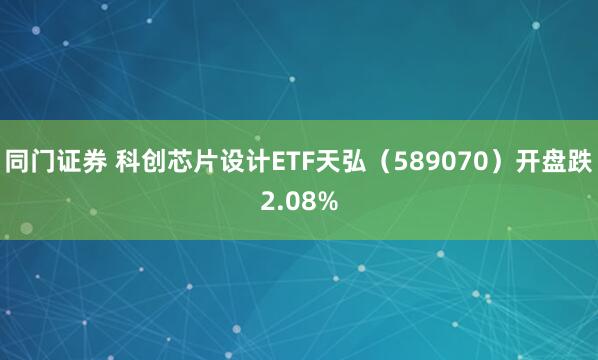 同门证券 科创芯片设计ETF天弘（589070）开盘跌2.08%