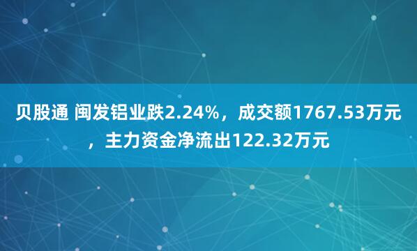 贝股通 闽发铝业跌2.24%，成交额1767.53万元，主力资金净流出122.32万元